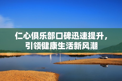 仁心俱乐部口碑迅速提升，引领健康生活新风潮