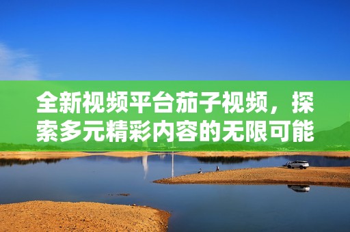 全新视频平台茄子视频，探索多元精彩内容的无限可能