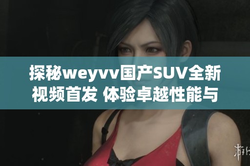 探秘weyvv国产SUV全新视频首发 体验卓越性能与设计魅力