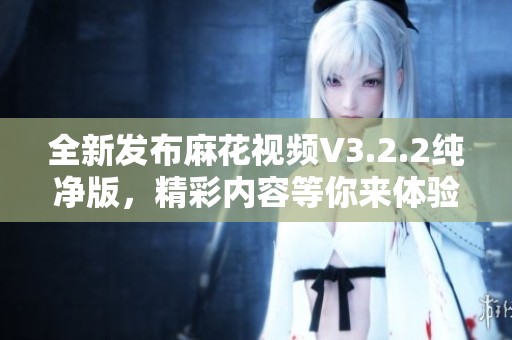 全新发布麻花视频V3.2.2纯净版，精彩内容等你来体验