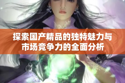 探索国产精品的独特魅力与市场竞争力的全面分析