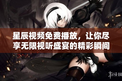 星辰视频免费播放，让你尽享无限视听盛宴的精彩瞬间