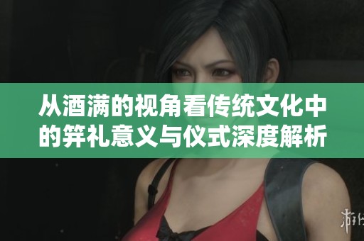 从酒满的视角看传统文化中的笄礼意义与仪式深度解析