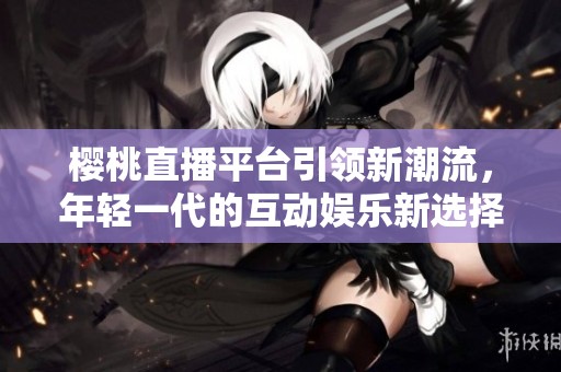 樱桃直播平台引领新潮流，年轻一代的互动娱乐新选择