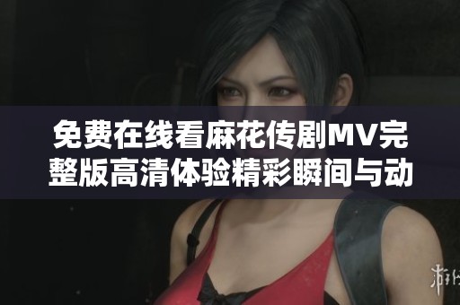 免费在线看麻花传剧MV完整版高清体验精彩瞬间与动人剧情