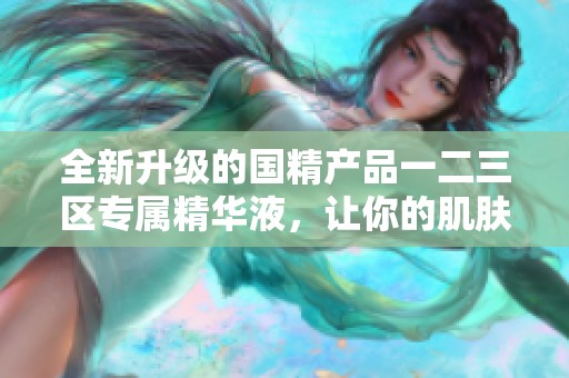 全新升级的国精产品一二三区专属精华液，让你的肌肤焕发新生活力