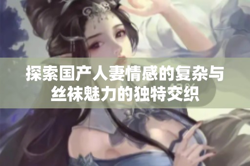 探索国产人妻情感的复杂与丝袜魅力的独特交织