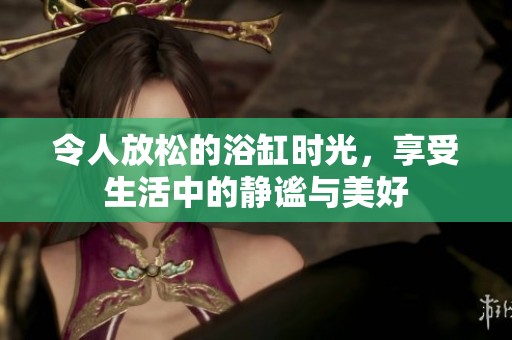 令人放松的浴缸时光，享受生活中的静谧与美好