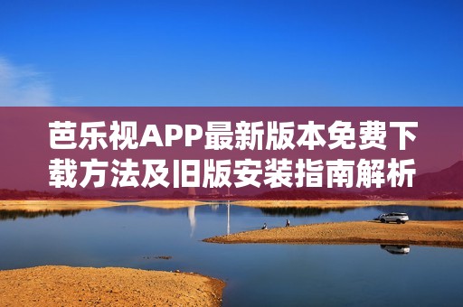芭乐视APP最新版本免费下载方法及旧版安装指南解析