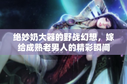 绝妙奶大器的野战幻想，嫁给成熟老男人的精彩瞬间