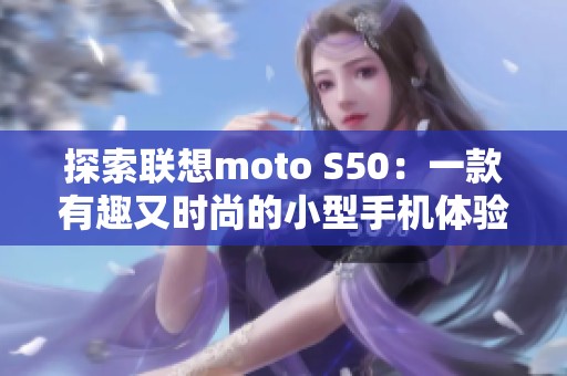 探索联想moto S50：一款有趣又时尚的小型手机体验分享