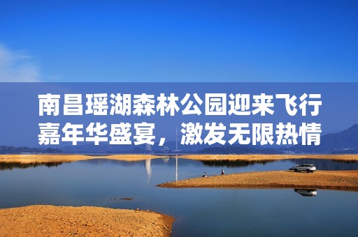 南昌瑶湖森林公园迎来飞行嘉年华盛宴，激发无限热情