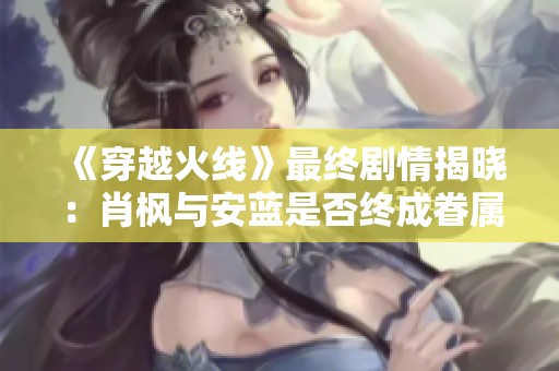 《穿越火线》最终剧情揭晓：肖枫与安蓝是否终成眷属