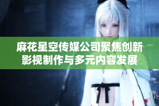 麻花星空传媒公司聚焦创新影视制作与多元内容发展