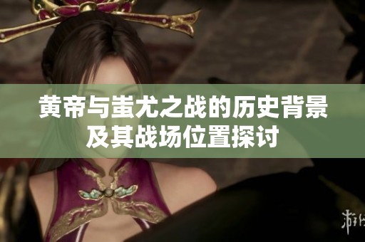 黄帝与蚩尤之战的历史背景及其战场位置探讨