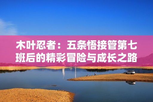 木叶忍者：五条悟接管第七班后的精彩冒险与成长之路