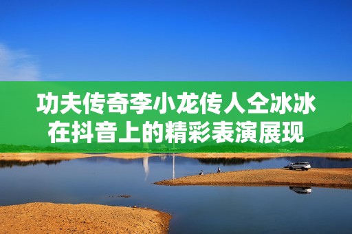 功夫传奇李小龙传人仝冰冰在抖音上的精彩表演展现
