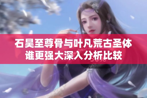 石昊至尊骨与叶凡荒古圣体谁更强大深入分析比较