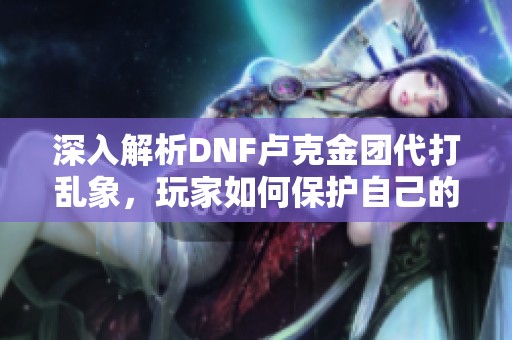深入解析DNF卢克金团代打乱象，玩家如何保护自己的游戏资产与权益