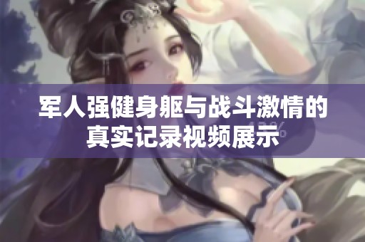 军人强健身躯与战斗激情的真实记录视频展示