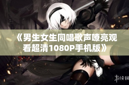 《男生女生同唱歌声嘹亮观看超清1080P手机版》