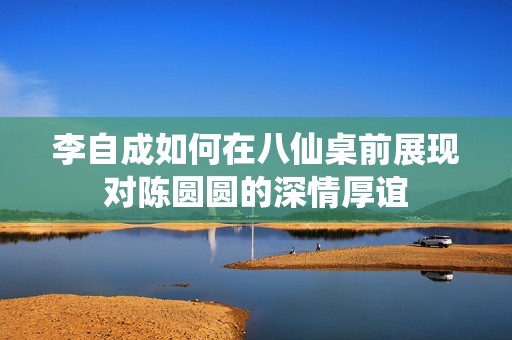 李自成如何在八仙桌前展现对陈圆圆的深情厚谊