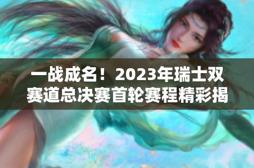 一战成名！2023年瑞士双赛道总决赛首轮赛程精彩揭晓