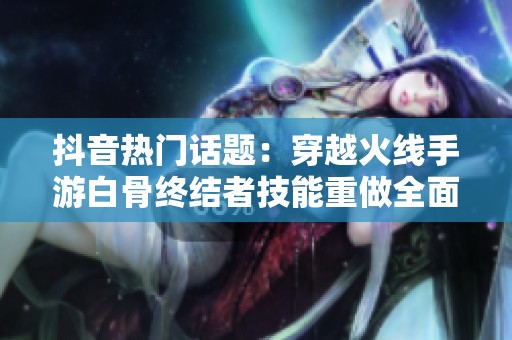 抖音热门话题：穿越火线手游白骨终结者技能重做全面解析