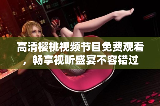 高清樱桃视频节目免费观看，畅享视听盛宴不容错过