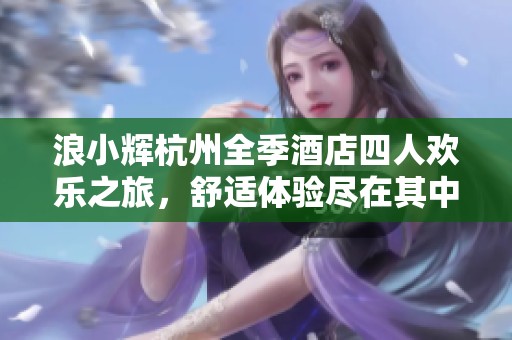 浪小辉杭州全季酒店四人欢乐之旅，舒适体验尽在其中