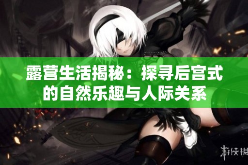 露营生活揭秘：探寻后宫式的自然乐趣与人际关系