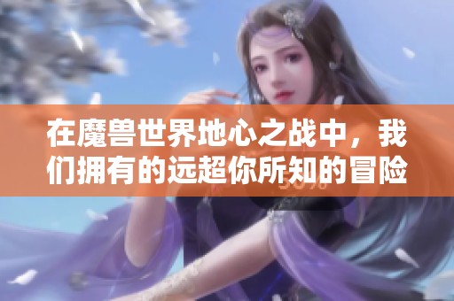 在魔兽世界地心之战中，我们拥有的远超你所知的冒险与传奇