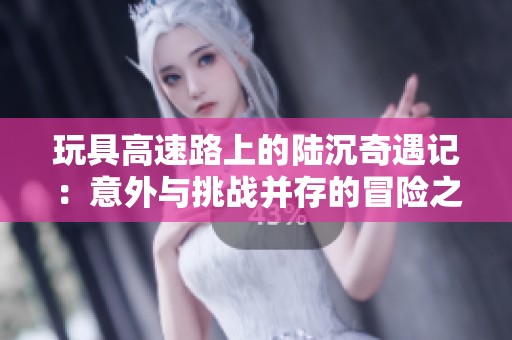 玩具高速路上的陆沉奇遇记：意外与挑战并存的冒险之旅