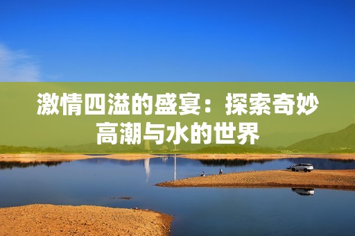 激情四溢的盛宴：探索奇妙高潮与水的世界