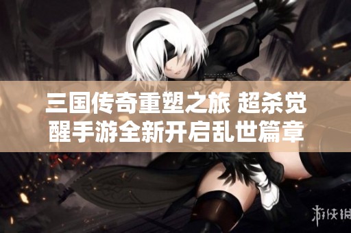 三国传奇重塑之旅 超杀觉醒手游全新开启乱世篇章