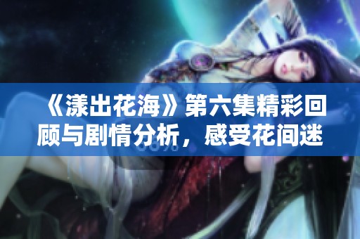 《漾出花海》第六集精彩回顾与剧情分析，感受花间迷情