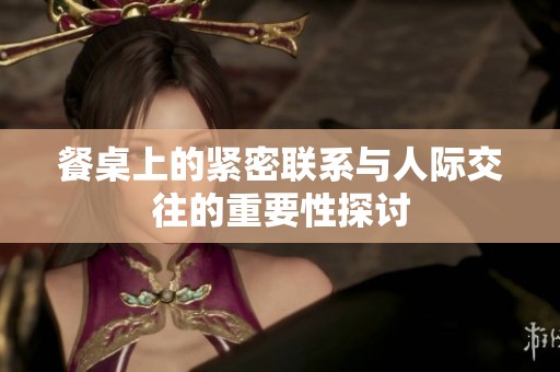 餐桌上的紧密联系与人际交往的重要性探讨