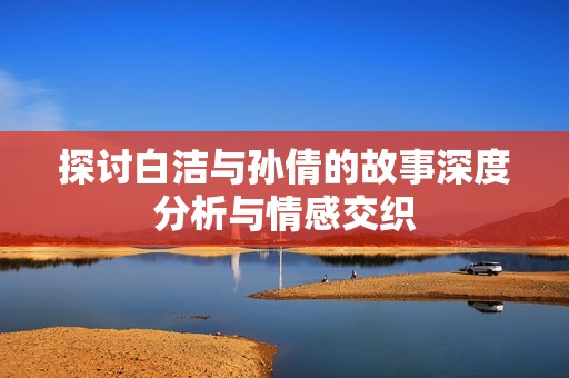 探讨白洁与孙倩的故事深度分析与情感交织