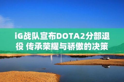 iG战队宣布DOTA2分部退役 传承荣耀与骄傲的决策