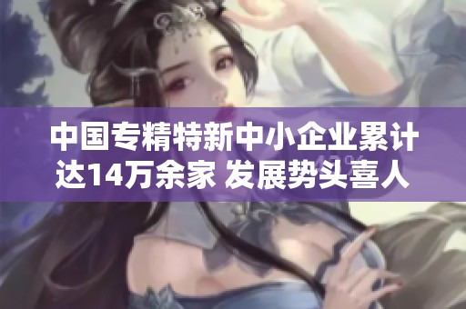 中国专精特新中小企业累计达14万余家 发展势头喜人