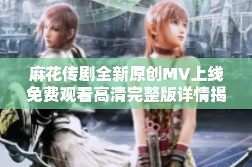 麻花传剧全新原创MV上线免费观看高清完整版详情揭晓