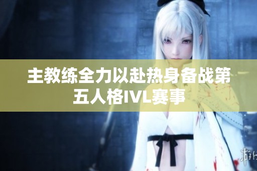 主教练全力以赴热身备战第五人格IVL赛事