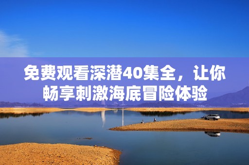 免费观看深潜40集全，让你畅享刺激海底冒险体验