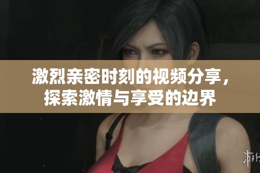 激烈亲密时刻的视频分享，探索激情与享受的边界