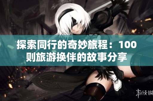 探索同行的奇妙旅程：100则旅游换伴的故事分享