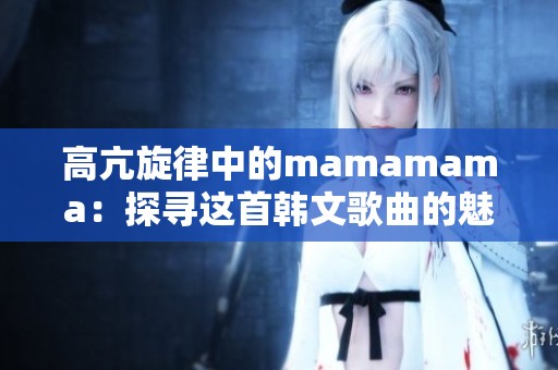 高亢旋律中的mamamama：探寻这首韩文歌曲的魅力与情感