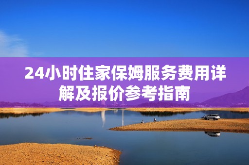 24小时住家保姆服务费用详解及报价参考指南