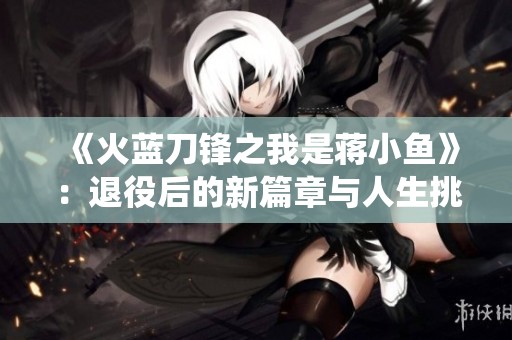 《火蓝刀锋之我是蒋小鱼》：退役后的新篇章与人生挑战