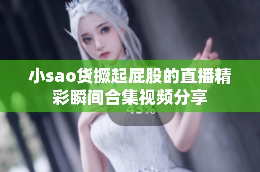 小sao货撅起屁股的直播精彩瞬间合集视频分享