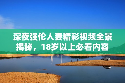 深夜强伦人妻精彩视频全景揭秘，18岁以上必看内容